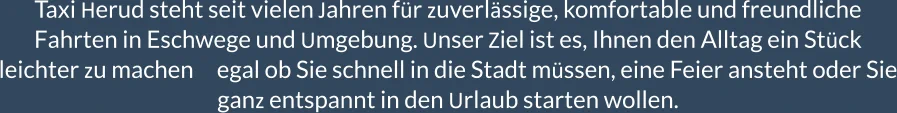 Taxi Herud steht seit vielen Jahren für zuverlässige, komfortable und freundliche Fahrten in Eschwege und Umgebung. Unser Ziel ist es, Ihnen den Alltag ein Stück leichter zu machen     egal ob Sie schnell in die Stadt müssen, eine Feier ansteht oder Sie ganz entspannt in den Urlaub starten wollen.