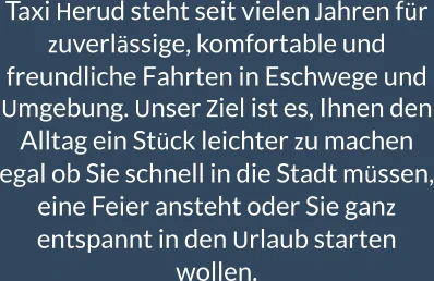 Taxi Herud steht seit vielen Jahren für zuverlässige, komfortable und freundliche Fahrten in Eschwege und Umgebung. Unser Ziel ist es, Ihnen den Alltag ein Stück leichter zu machen     egal ob Sie schnell in die Stadt müssen, eine Feier ansteht oder Sie ganz entspannt in den Urlaub starten wollen.